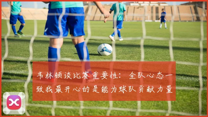 韦林顿谈比赛重要性：全队心态一致我最开心的是能为球队贡献力量