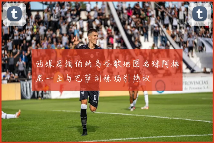 西媒恶搞伯纳乌谷歌地图名琼阿梅尼一击与巴萨训练场引热议
