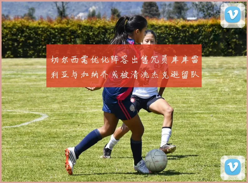 切尔西需优化阵容出售冗员库库雷利亚与加纳乔或被清洗杰克逊留队