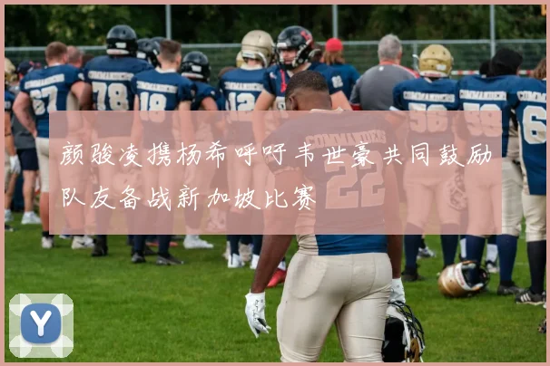 颜骏凌携杨希呼吁韦世豪共同鼓励队友备战新加坡比赛