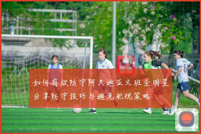 如何有效防守阿夫迪亚文班全明星分享防守技巧与避免犯规策略