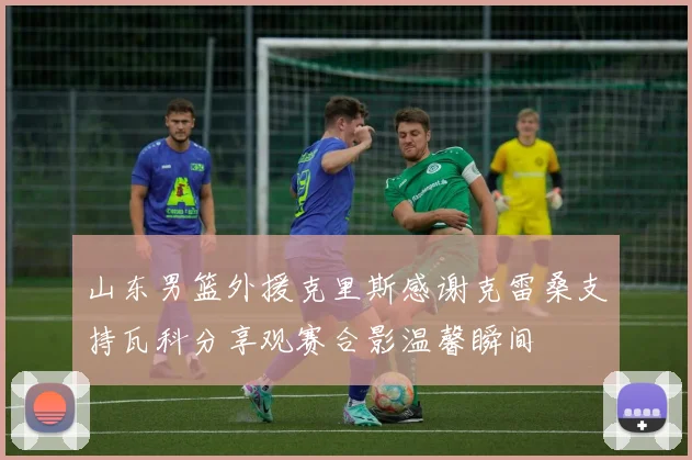 山东男篮外援克里斯感谢克雷桑支持瓦科分享观赛合影温馨瞬间