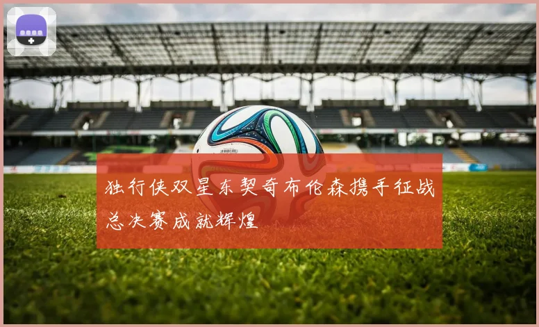 独行侠双星东契奇布伦森携手征战总决赛成就辉煌