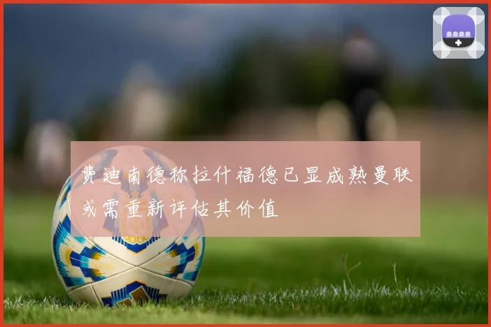 费迪南德称拉什福德已显成熟曼联或需重新评估其价值