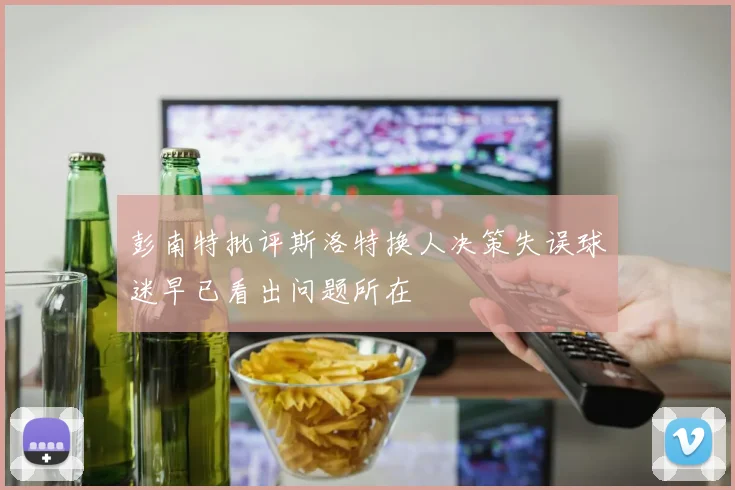 彭南特批评斯洛特换人决策失误球迷早已看出问题所在