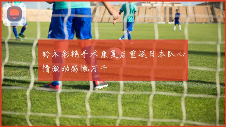 铃木彩艳手术康复后重返日本队心情激动感慨万千