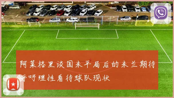阿莱格里谈国米平局后的米兰期待呼吁理性看待球队现状
