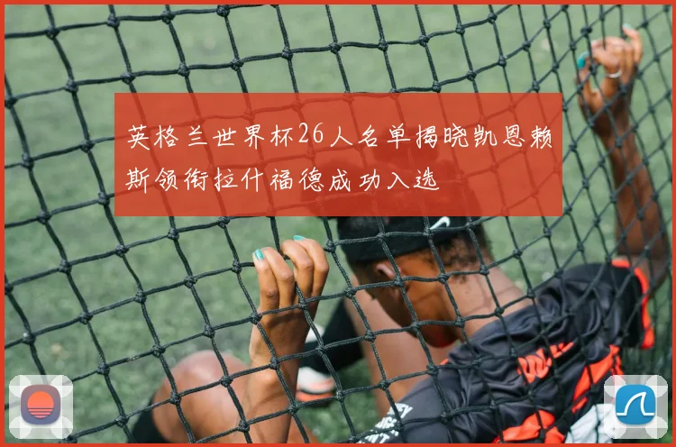 英格兰世界杯26人名单揭晓凯恩赖斯领衔拉什福德成功入选