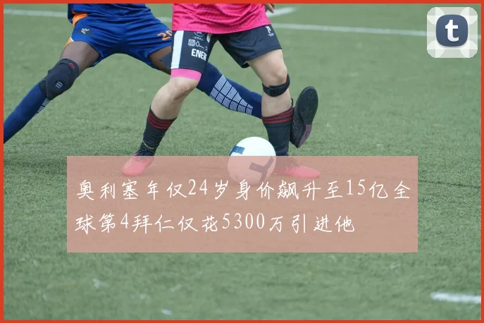 奥利塞年仅24岁身价飙升至15亿全球第4拜仁仅花5300万引进他