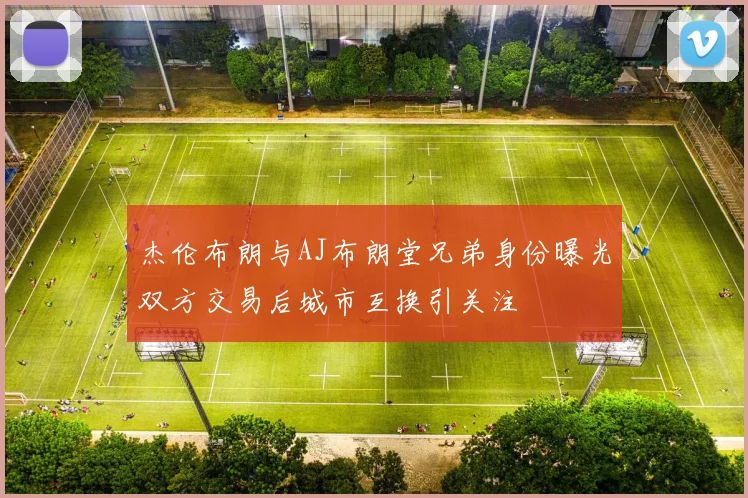 杰伦布朗与AJ布朗堂兄弟身份曝光双方交易后城市互换引关注