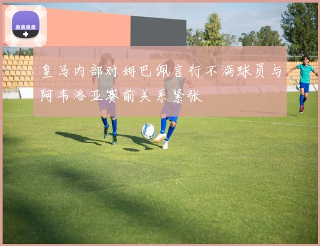皇马内部对姆巴佩言行不满球员与阿韦洛亚赛前关系紧张