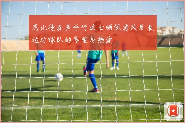 恩比德发声呼吁波士顿保持风度表达对球队的尊重与热爱
