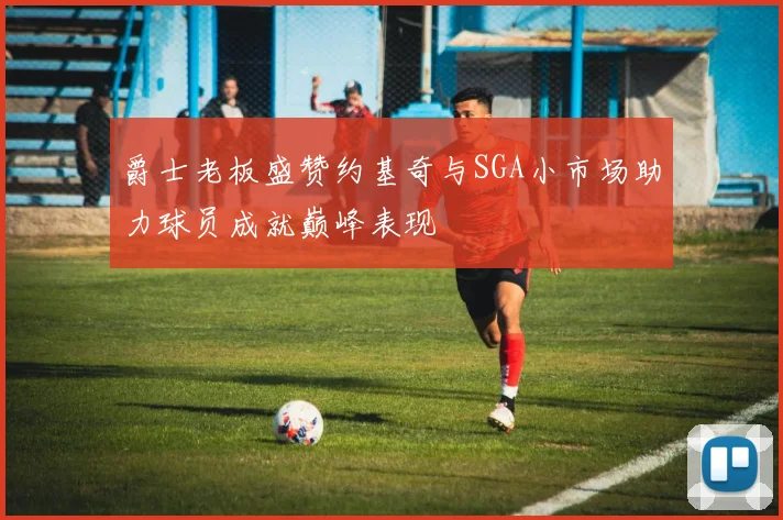 爵士老板盛赞约基奇与SGA小市场助力球员成就巅峰表现