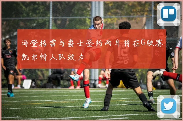 海登格雷与爵士签约两年将在G联赛凯尔特人队效力